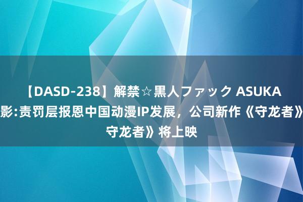 【DASD-238】解禁☆黒人ファック ASUKA 中国电影:责罚层报恩中国动漫IP发展,公司新作《守龙者》将上映