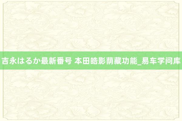 吉永はるか最新番号 本田皓影荫藏功能_易车学问库