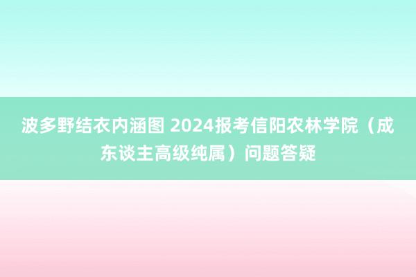 波多野结衣内涵图 2024报考信阳农林学院（成东谈主高级纯属）问题答疑