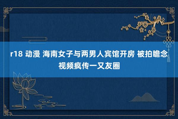 r18 动漫 海南女子与两男人宾馆开房 被拍瞻念视频疯传一又友圈