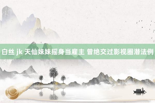白丝 jk 天仙妹妹摇身当雇主 曾绝交过影视圈潜法例