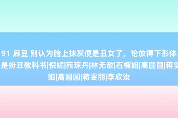91 麻豆 别认为脸上抹灰便是丑女了，论放得下形体，这9位才是扮丑教科书|倪妮|苑琼丹|林无敌|石榴姐|高圆圆|蒋雯丽|李欣汝