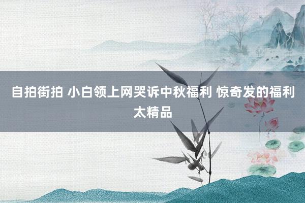 自拍街拍 小白领上网哭诉中秋福利 惊奇发的福利太精品
