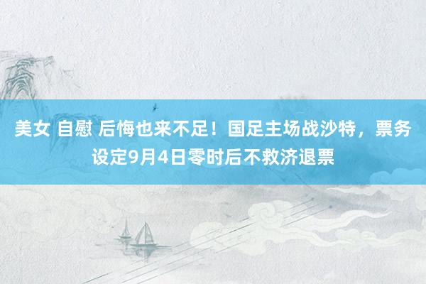 美女 自慰 后悔也来不足！国足主场战沙特，票务设定9月4日零时后不救济退票