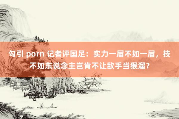 勾引 porn 记者评国足：实力一届不如一届，技不如东说念主岂肯不让敌手当猴溜？