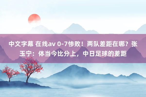 中文字幕 在线av 0-7惨败！两队差距在哪？张玉宁：体当今比分上，中日足球的差距