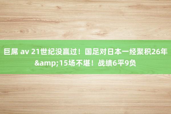 巨屌 av 21世纪没赢过！国足对日本一经聚积26年&15场不堪！战绩6平9负