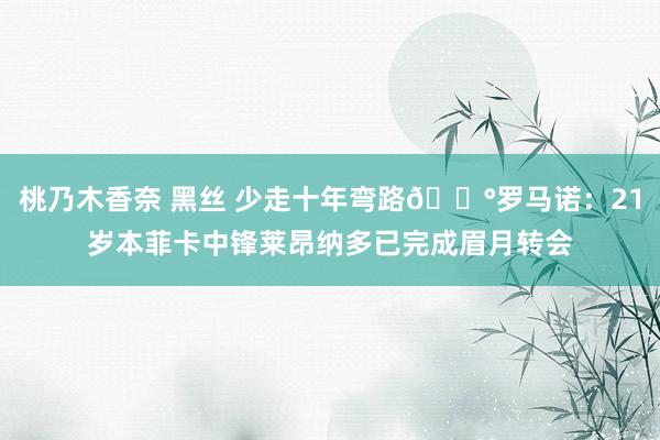 桃乃木香奈 黑丝 少走十年弯路💰罗马诺：21岁本菲卡中锋莱昂纳多已完成眉月转会
