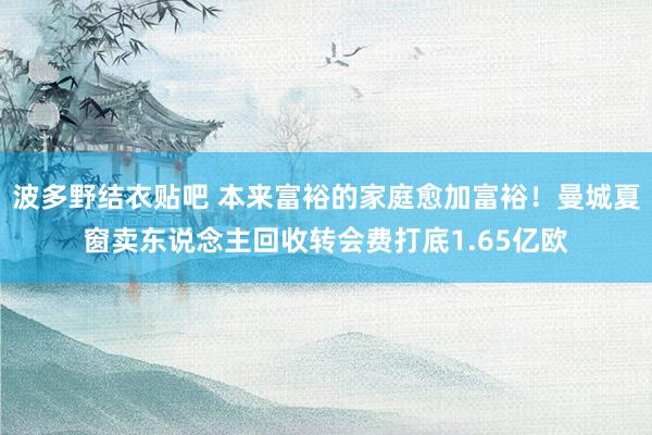波多野结衣贴吧 本来富裕的家庭愈加富裕！曼城夏窗卖东说念主回收转会费打底1.65亿欧