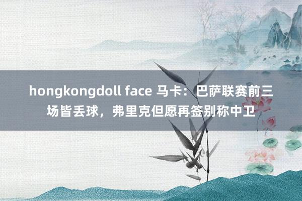 hongkongdoll face 马卡：巴萨联赛前三场皆丢球，弗里克但愿再签别称中卫