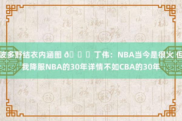波多野结衣内涵图 👀丁伟：NBA当今是很火 但我降服NBA的30年详情不如CBA的30年