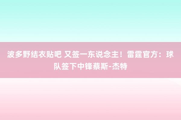 波多野结衣贴吧 又签一东说念主！雷霆官方：球队签下中锋蔡斯-杰特