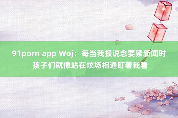 91porn app Woj：每当我报说念要紧新闻时 孩子们就像站在坟场相通盯着我看