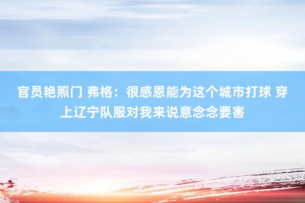 官员艳照门 弗格：很感恩能为这个城市打球 穿上辽宁队服对我来说意念念要害