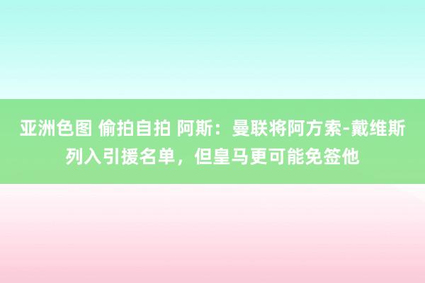 亚洲色图 偷拍自拍 阿斯：曼联将阿方索-戴维斯列入引援名单，但皇马更可能免签他