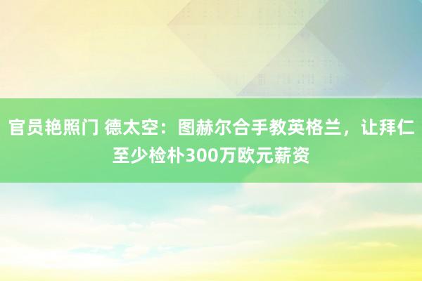 官员艳照门 德太空：图赫尔合手教英格兰，让拜仁至少检朴300万欧元薪资