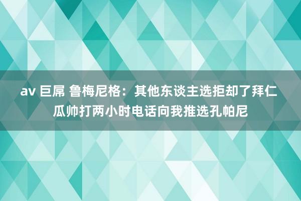 av 巨屌 鲁梅尼格：其他东谈主选拒却了拜仁 瓜帅打两小时电话向我推选孔帕尼