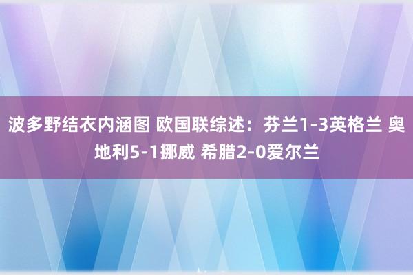 波多野结衣内涵图 欧国联综述：芬兰1-3英格兰 奥地利5-1挪威 希腊2-0爱尔兰