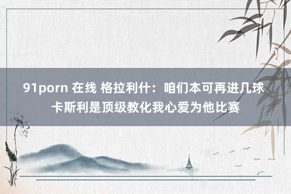 91porn 在线 格拉利什：咱们本可再进几球 卡斯利是顶级教化我心爱为他比赛
