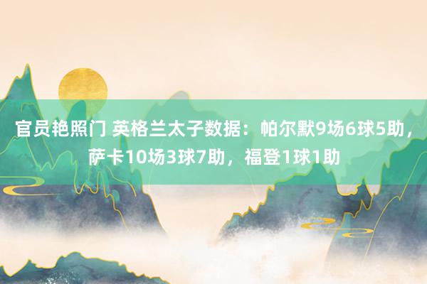 官员艳照门 英格兰太子数据：帕尔默9场6球5助，萨卡10场3球7助，福登1球1助