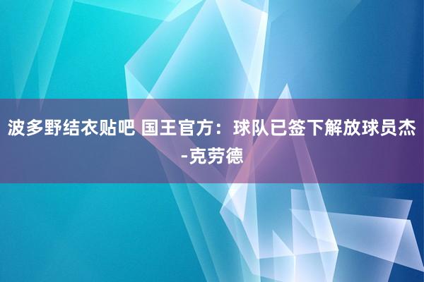 波多野结衣贴吧 国王官方：球队已签下解放球员杰-克劳德