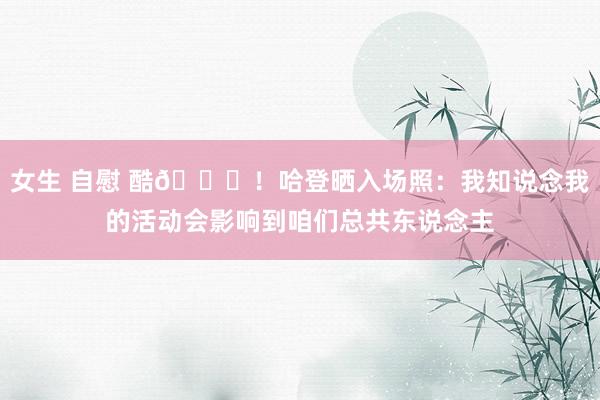 女生 自慰 酷😎！哈登晒入场照：我知说念我的活动会影响到咱们总共东说念主