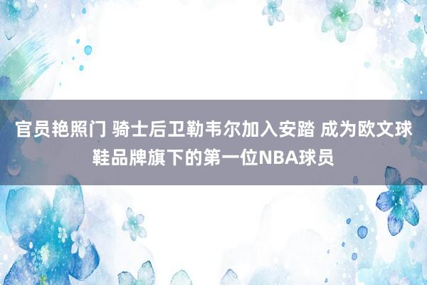 官员艳照门 骑士后卫勒韦尔加入安踏 成为欧文球鞋品牌旗下的第一位NBA球员