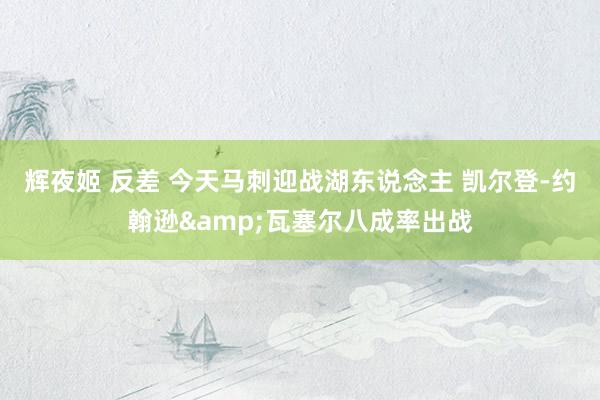 辉夜姬 反差 今天马刺迎战湖东说念主 凯尔登-约翰逊&瓦塞尔八成率出战