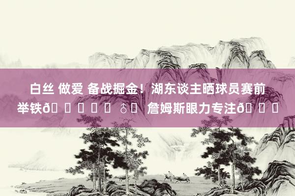 白丝 做爱 备战掘金！湖东谈主晒球员赛前举铁🏋️‍♂️ 詹姆斯眼力专注🔒