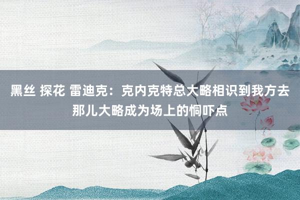 黑丝 探花 雷迪克：克内克特总大略相识到我方去那儿大略成为场上的恫吓点