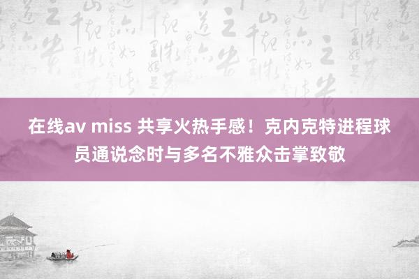 在线av miss 共享火热手感！克内克特进程球员通说念时与多名不雅众击掌致敬