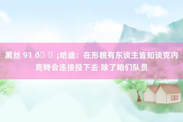 黑丝 91 😡哈迪：在形貌有东谈主皆知谈克内克特会连接投下去 除了咱们队员