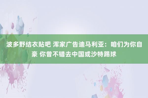 波多野结衣贴吧 浑家广告迪马利亚：咱们为你自豪 你曾不错去中国或沙特踢球