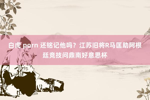 白虎 porn 还铭记他吗？江苏旧将R马匡助阿根廷竞技问鼎南好意思杯