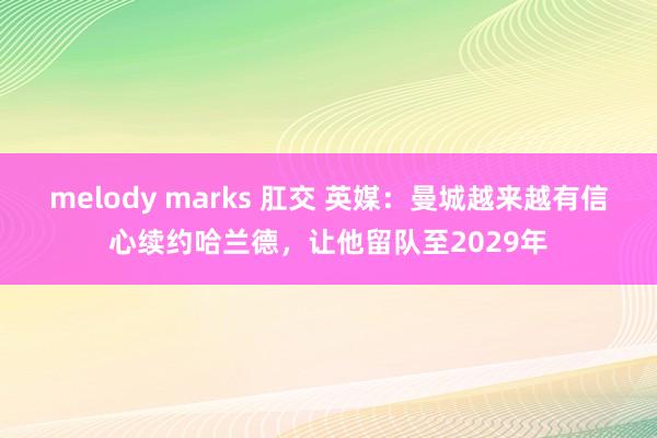 melody marks 肛交 英媒：曼城越来越有信心续约哈兰德，让他留队至2029年