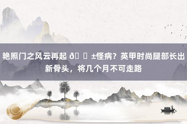 艳照门之风云再起 😱怪病？英甲时尚腿部长出新骨头，将几个月不可走路