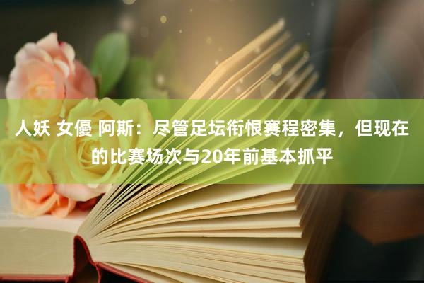 人妖 女優 阿斯：尽管足坛衔恨赛程密集，但现在的比赛场次与20年前基本抓平