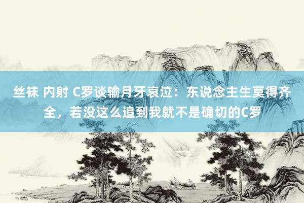 丝袜 内射 C罗谈输月牙哀泣:东说念主生莫得齐全,若没这么追到我就不是确切的C罗