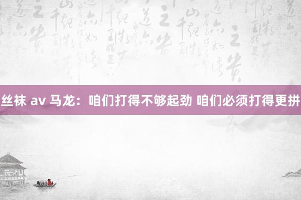 丝袜 av 马龙：咱们打得不够起劲 咱们必须打得更拼
