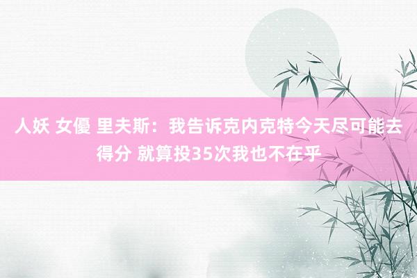 人妖 女優 里夫斯:我告诉克内克特今天尽可能去得分 就算投35次我也不在乎