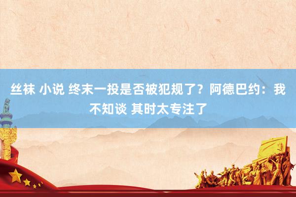 丝袜 小说 终末一投是否被犯规了？阿德巴约：我不知谈 其时太专注了