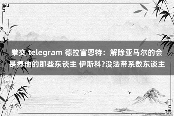 拳交 telegram 德拉富恩特：解除亚马尔的会是捧他的那些东谈主 伊斯科?没法带系数东谈主