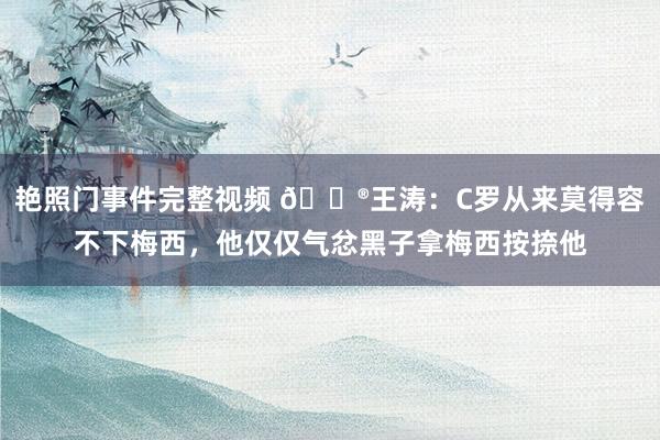 艳照门事件完整视频 😮王涛：C罗从来莫得容不下梅西，他仅仅气忿黑子拿梅西按捺他