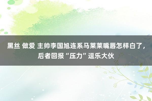 黑丝 做爱 主帅李国旭连系马莱莱嘴唇怎样白了，后者回报“压力”逗乐大伙