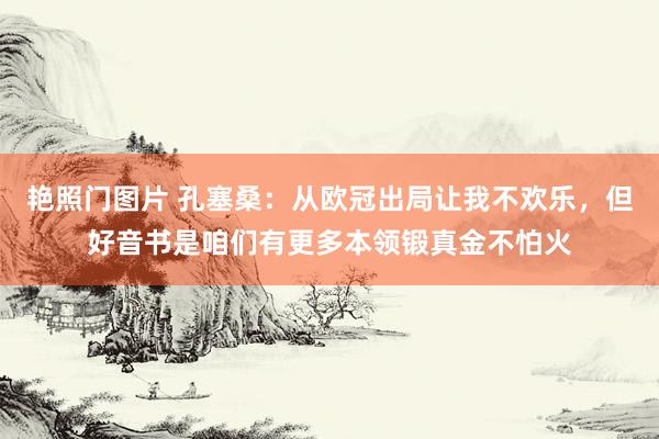 艳照门图片 孔塞桑：从欧冠出局让我不欢乐，但好音书是咱们有更多本领锻真金不怕火