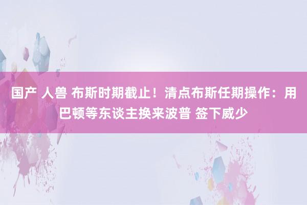 国产 人兽 布斯时期截止！清点布斯任期操作：用巴顿等东谈主换来波普 签下威少