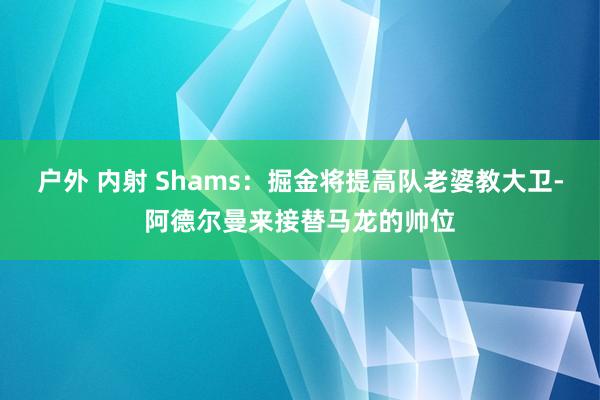 户外 内射 Shams：掘金将提高队老婆教大卫-阿德尔曼来接替马龙的帅位