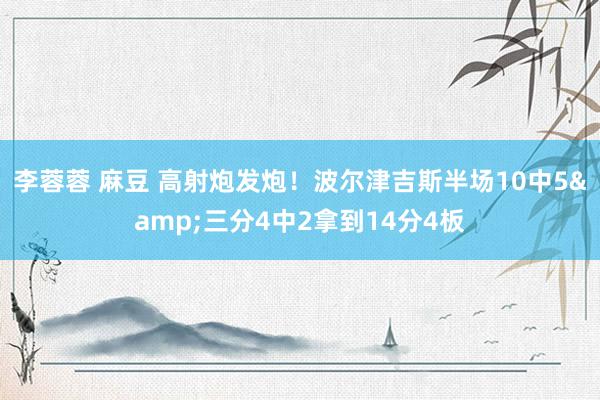 李蓉蓉 麻豆 高射炮发炮！波尔津吉斯半场10中5&三分4中2拿到14分4板