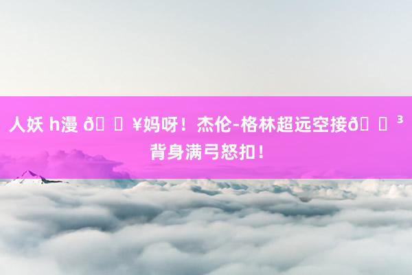人妖 h漫 💥妈呀！杰伦-格林超远空接😳背身满弓怒扣！