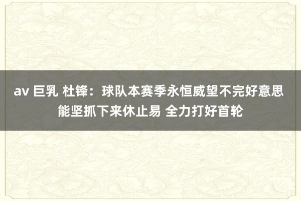 av 巨乳 杜锋：球队本赛季永恒威望不完好意思 能坚抓下来休止易 全力打好首轮